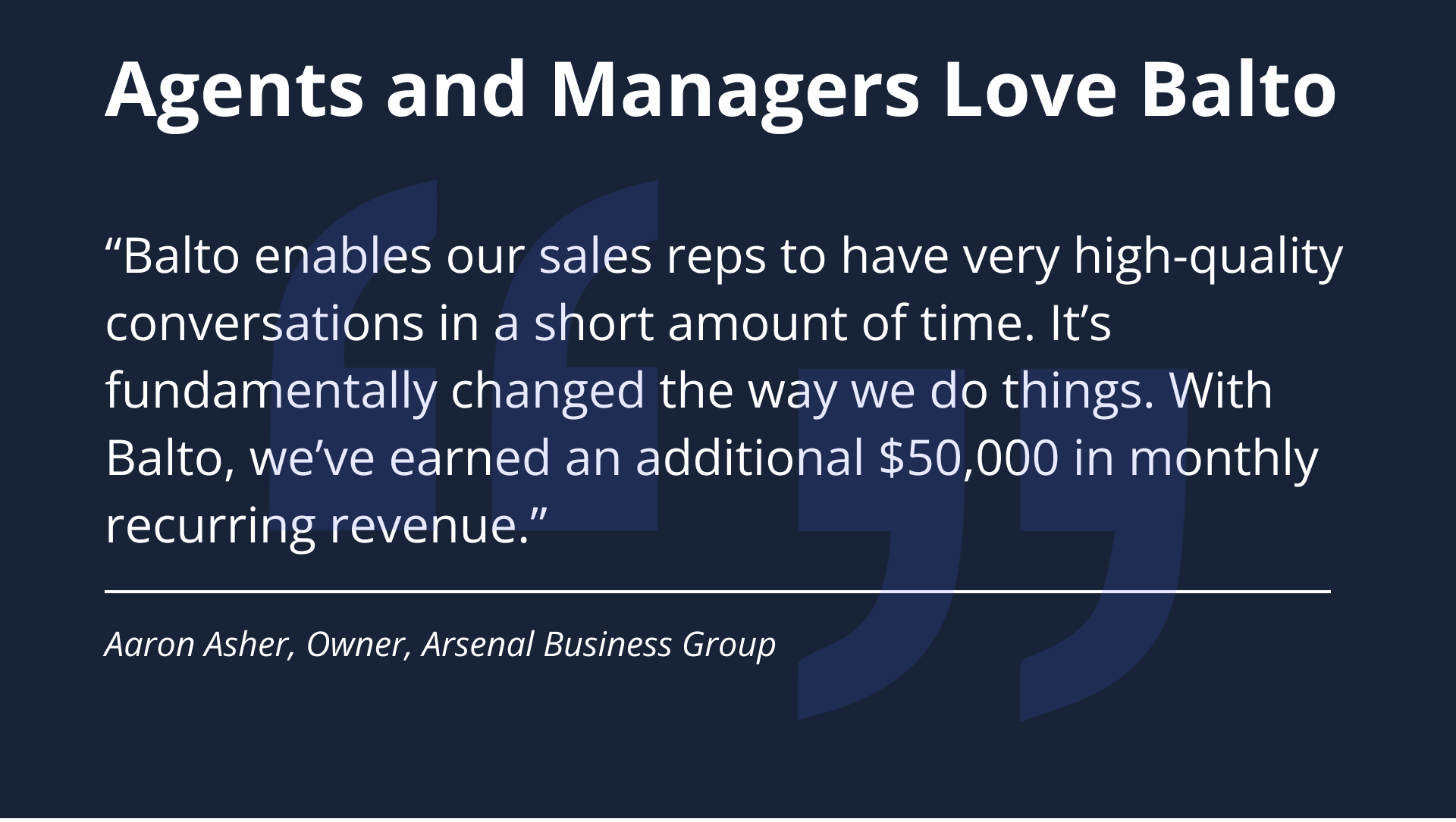 “Balto enables our sales reps to have very high-quality conversations in a short amount of time. It’s fundamentally changed the way we do things...”

Aaron Asher, Owner, Arsenal Business Group