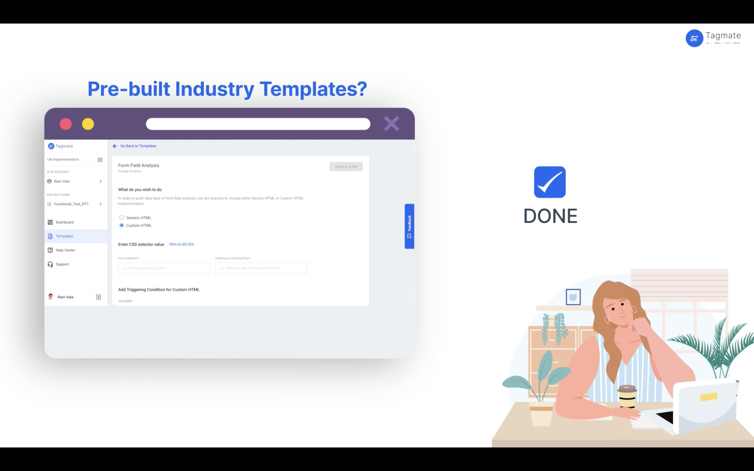 With pre-built Industry templates, Tagmate helps you migrate tags from UA to GA4, and implement fresh marketing and analytics pixels on your website within a few clicks. This happens through pre-built industry templates. Select and implement.
