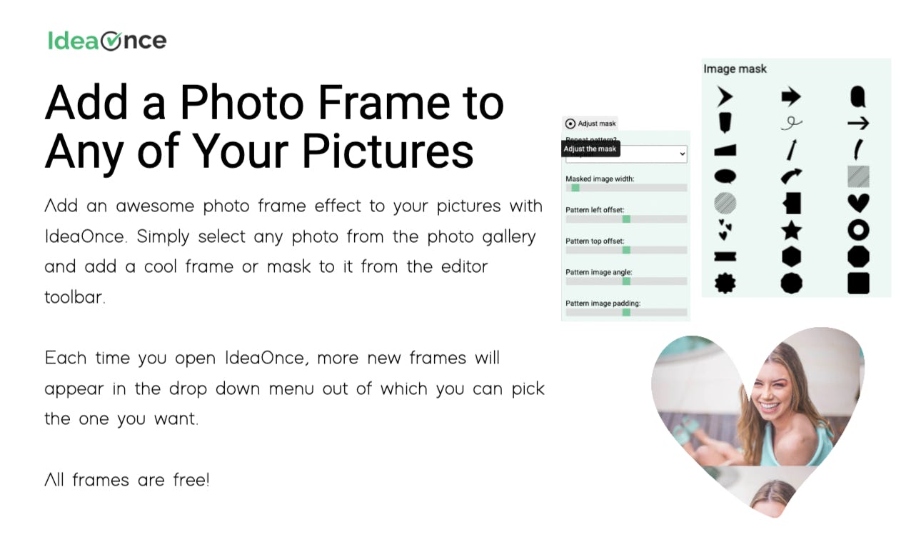 IdeaOnce Software - Add an awesome photo frame effect to your pictures with IdeaOnce. Simply select any photo from the photo gallery and add a cool frame or mask to it from the editor toolbar.  Each time you open IdeaOnce, more new frames will appear in the drop down menu ou