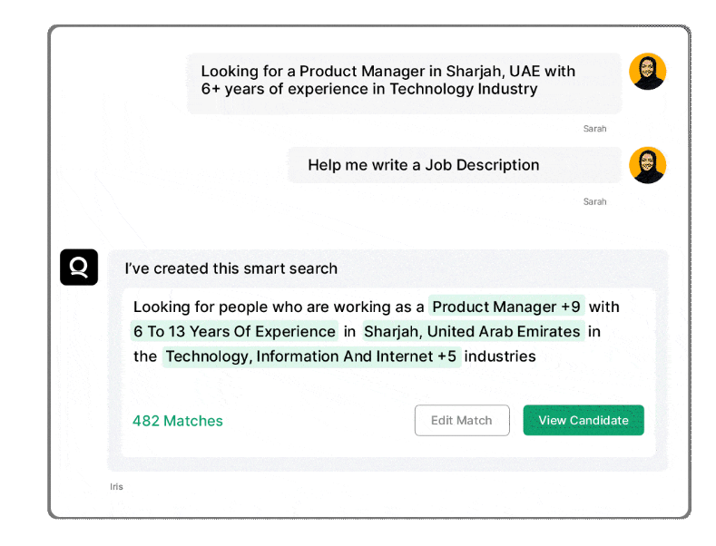 Qureos screenshot: AI-Assisted Talent Search

Interacting with Iris is like having a conversation with a helpful friend. Just share your hiring requirements and sit back as it delivers highly relevant, interview-ready candidates in the blink of an eye. 